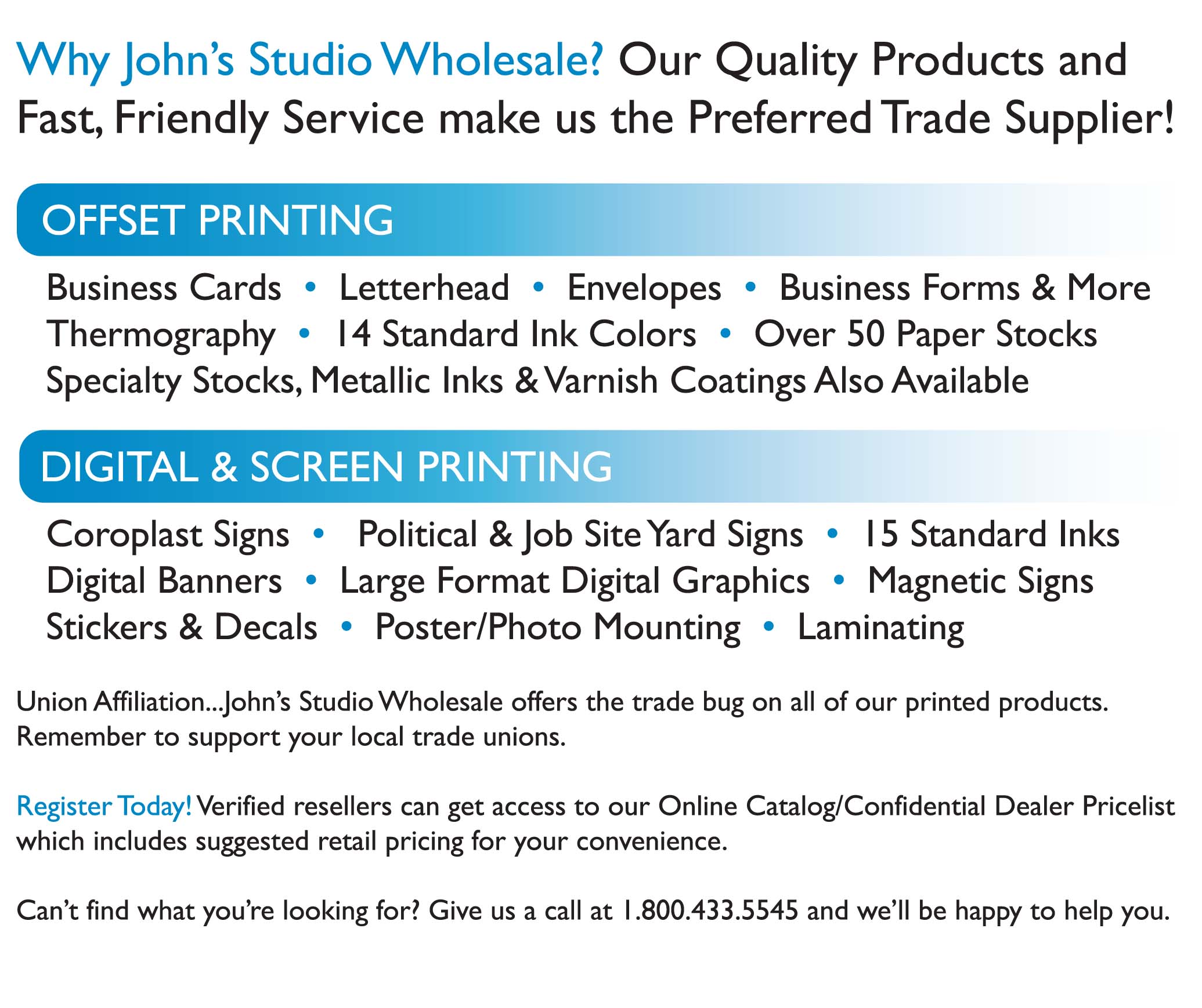 Why John's Studio Wholesale? Our Quality Products and Fast, Friendly Service make us the Preferred Trade Supplier! OFFSET PRINTING  Business Cards • Letterhead • Envelopes • Business Forms & More Thermography • 14 Standard Ink Colors • Over 50 Paper Stocks Specialty Stocks, Metallic Inks & Varnish Coatings Also Available DIGITAL & SCREEN PRINTING Coroplast Signs • Political & Job Site Yard Signs • 15 Standard Inks Digital Banners • Large Format Digital Graphics • Magnetic Signs Stickers & Decals • Poster/Photo Mounting • Laminating Union Affiliation ... John's Studio Wholesale offers the trade bug on all of our printed products. Remember to support your local trade unions. Register Today! Verified resellers can get access to our Online Catalog/Confidential Dealer Pricelist which includes suggested retail pricing for your convenience. Can't find what you're looking for? Give us a call at (585) 345-1030 and we'll be happy to help you.